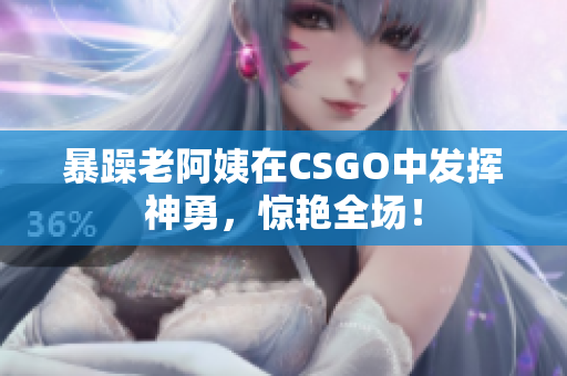暴躁老阿姨在CSGO中发挥神勇，惊艳全场！