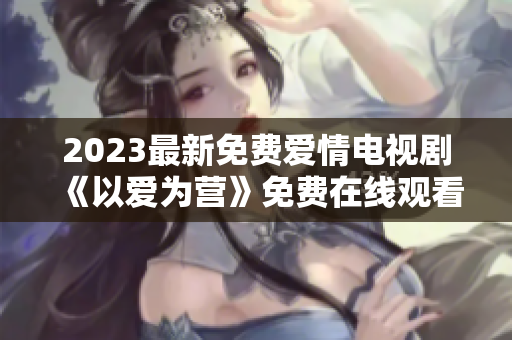 2023最新免费爱情电视剧《以爱为营》免费在线观看