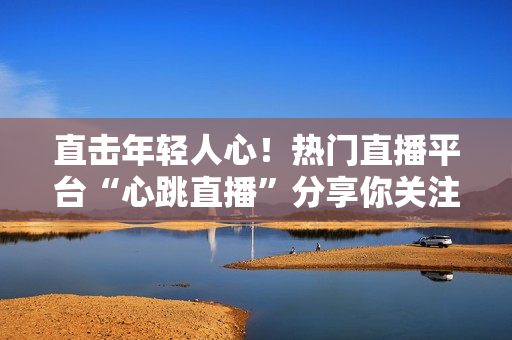 直击年轻人心！热门直播平台“心跳直播”分享你关注的世界