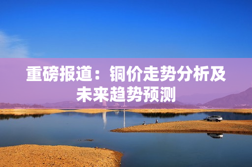 重磅报道：铜价走势分析及未来趋势预测