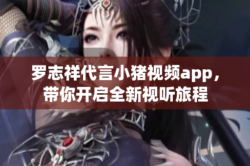 罗志祥代言小猪视频app，带你开启全新视听旅程