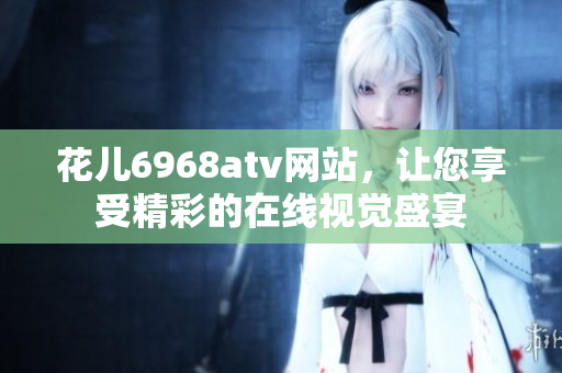 花儿6968atv网站，让您享受精彩的在线视觉盛宴