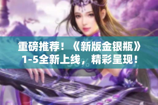 重磅推荐！《新版金银瓶》1-5全新上线，精彩呈现！