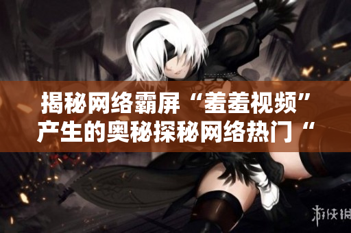 揭秘网络霸屏“羞羞视频”产生的奥秘探秘网络热门“羞羞视频”的制作秘诀