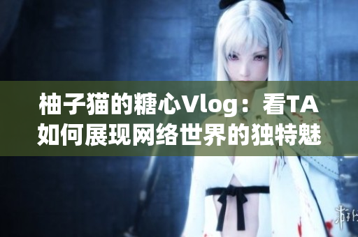 柚子猫的糖心Vlog：看TA如何展现网络世界的独特魅力