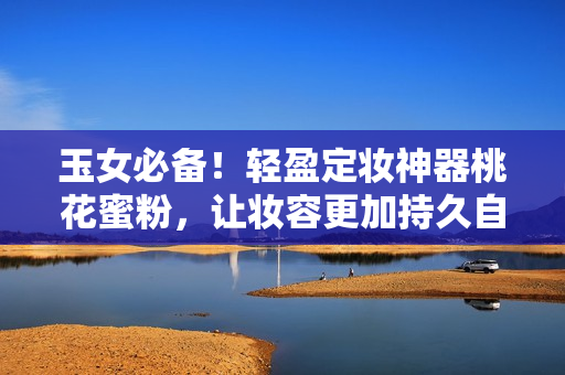 玉女必备！轻盈定妆神器桃花蜜粉，让妆容更加持久自然