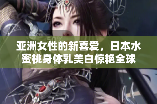 亚洲女性的新喜爱，日本水蜜桃身体乳美白惊艳全球