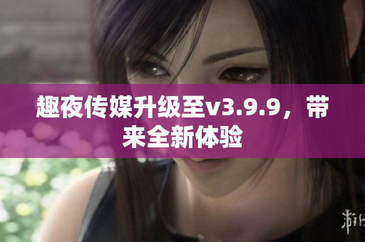 趣夜传媒升级至v3.9.9，带来全新体验