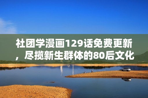 社团学漫画129话免费更新，尽揽新生群体的80后文化趣味