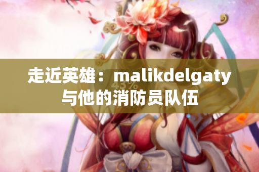 走近英雄：malikdelgaty与他的消防员队伍