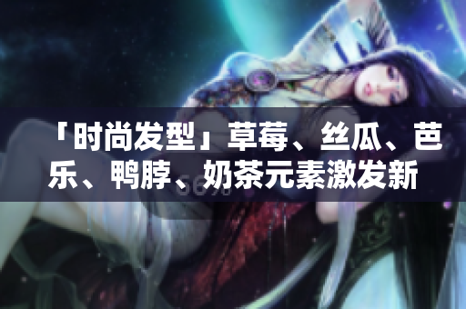 「时尚发型」草莓、丝瓜、芭乐、鸭脖、奶茶元素激发新潮流