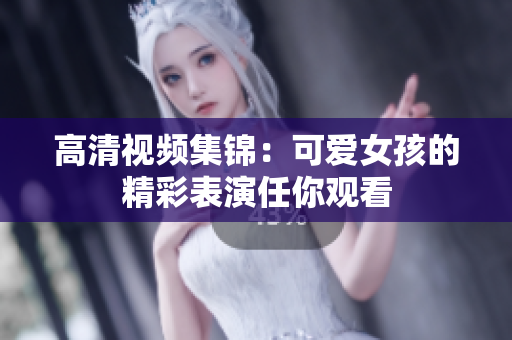 高清视频集锦：可爱女孩的精彩表演任你观看