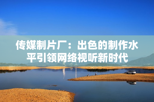 传媒制片厂：出色的制作水平引领网络视听新时代