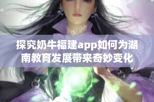 探究奶牛福建app如何为湖南教育发展带来奇妙变化