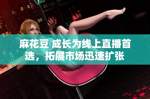 麻花豆 成长为线上直播首选，拓展市场迅速扩张