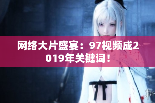 网络大片盛宴：97视频成2019年关键词！