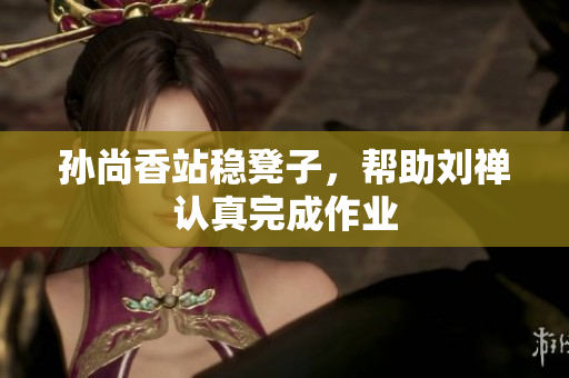 孙尚香站稳凳子，帮助刘禅认真完成作业
