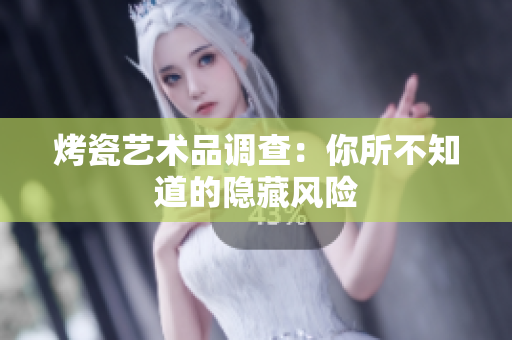 烤瓷艺术品调查：你所不知道的隐藏风险