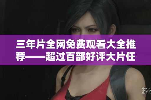 三年片全网免费观看大全推荐——超过百部好评大片任您挑选