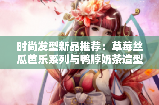 时尚发型新品推荐：草莓丝瓜芭乐系列与鸭脖奶茶造型潮流亮相