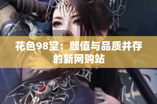 花色98堂：颜值与品质并存的新网购站