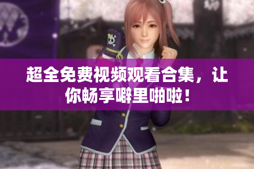 超全免费视频观看合集，让你畅享噼里啪啦！