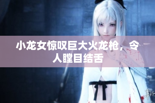 小龙女惊叹巨大火龙枪，令人瞠目结舌