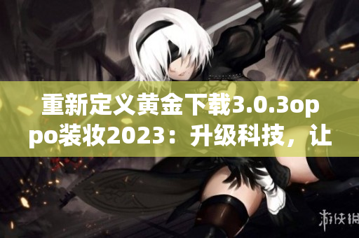 重新定义黄金下载3.0.3oppo装妆2023：升级科技，让下载更畅快