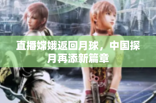 直播嫦娥返回月球，中国探月再添新篇章