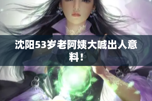 沈阳53岁老阿姨大喊出人意料！