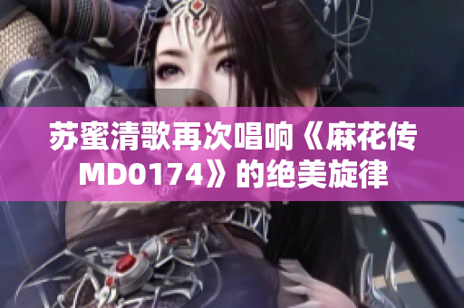 苏蜜清歌再次唱响《麻花传MD0174》的绝美旋律