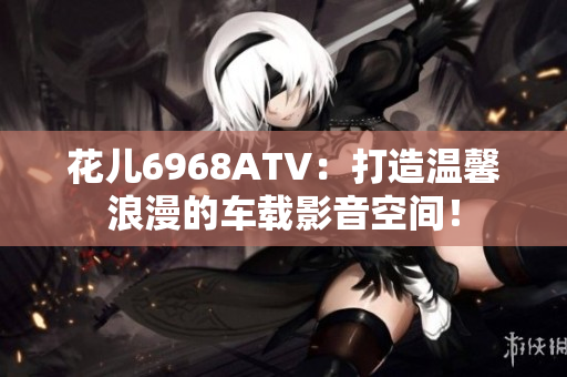 花儿6968ATV：打造温馨浪漫的车载影音空间！