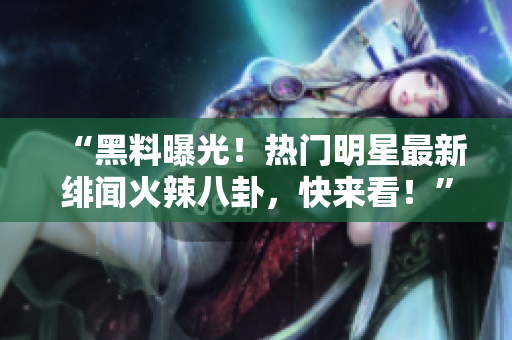 “黑料曝光！热门明星最新绯闻火辣八卦，快来看！”