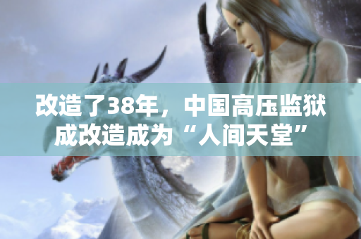 改造了38年，中国高压监狱成改造成为“人间天堂”