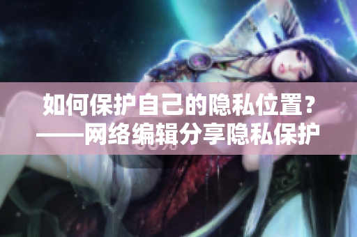 如何保护自己的隐私位置？——网络编辑分享隐私保护技巧