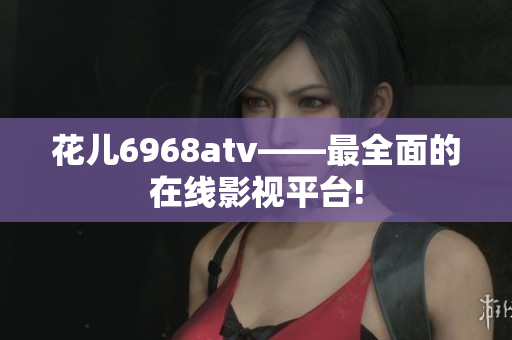 花儿6968atv——最全面的在线影视平台!