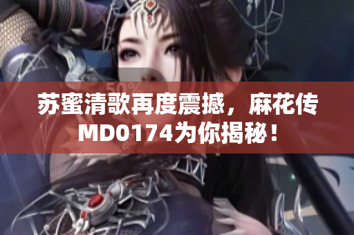 苏蜜清歌再度震撼，麻花传MD0174为你揭秘！