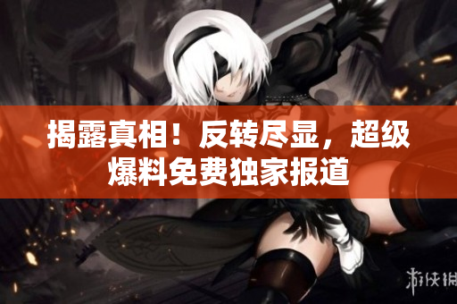 揭露真相！反转尽显，超级爆料免费独家报道