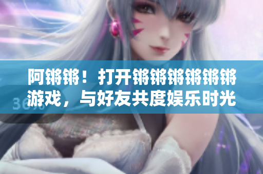 阿锵锵！打开锵锵锵锵锵锵游戏，与好友共度娱乐时光