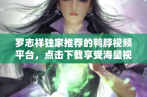 罗志祥独家推荐的鸭脖视频平台，点击下载享受海量视频福利！
