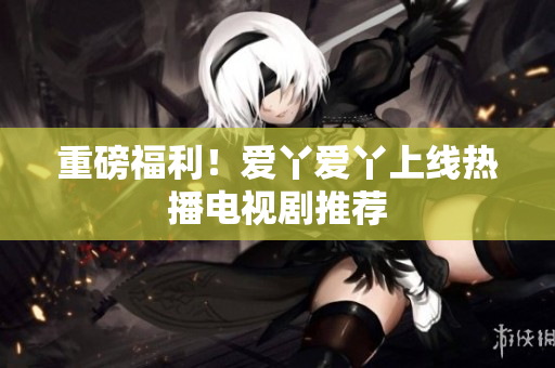 重磅福利！爱丫爱丫上线热播电视剧推荐