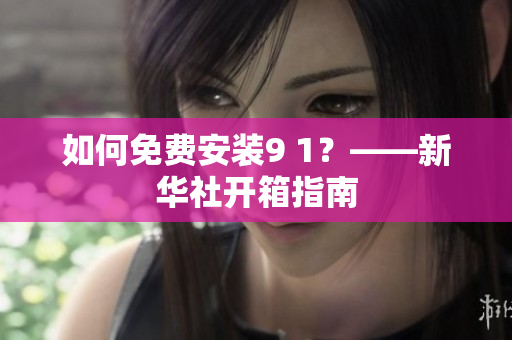 如何免费安装9 1？——新华社开箱指南