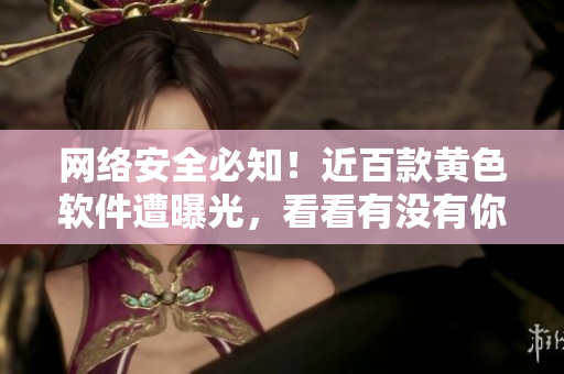 网络安全必知！近百款黄色软件遭曝光，看看有没有你用过的？