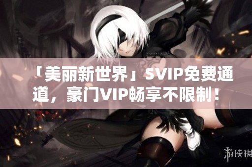 「美丽新世界」SVIP免费通道，豪门VIP畅享不限制！