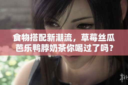 食物搭配新潮流，草莓丝瓜芭乐鸭脖奶茶你喝过了吗？