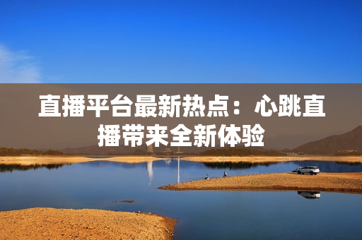 直播平台最新热点：心跳直播带来全新体验