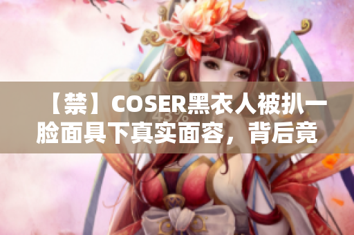 【禁】COSER黑衣人被扒一脸面具下真实面容，背后竟藏着邪恶大秘密？！