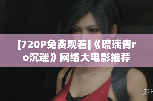 [720P免费观看]《琉璃青ro沉迷》网络大电影推荐