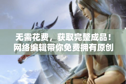无需花费，获取完整成品！网络编辑带你免费拥有原创作品