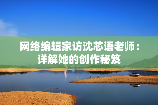 网络编辑家访沈芯语老师：详解她的创作秘笈